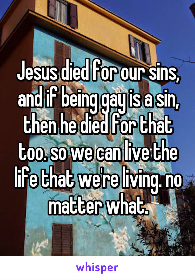 Jesus died for our sins, and if being gay is a sin, then he died for that too. so we can live the life that we're living. no matter what.