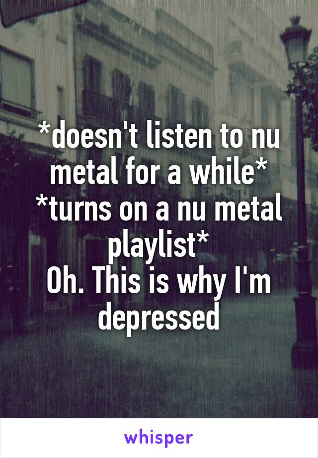 *doesn't listen to nu metal for a while*
*turns on a nu metal playlist*
Oh. This is why I'm depressed