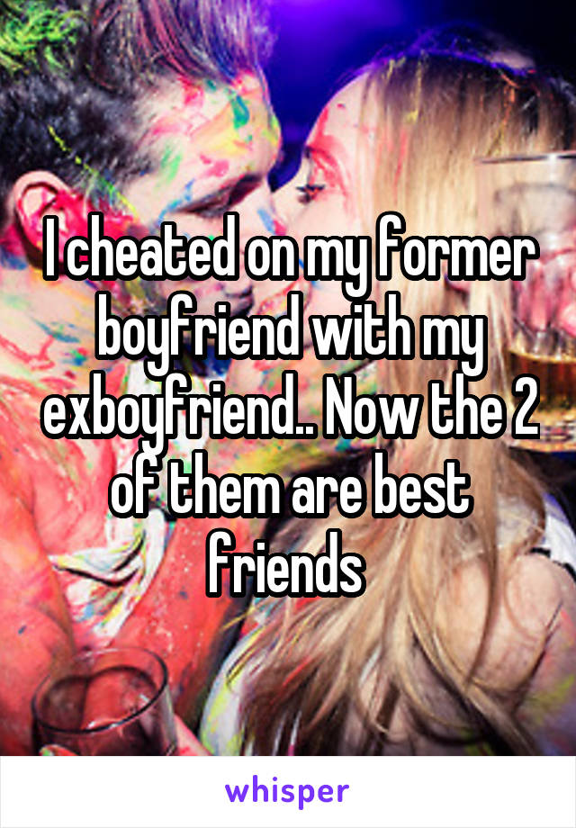 I cheated on my former boyfriend with my exboyfriend.. Now the 2 of them are best friends 