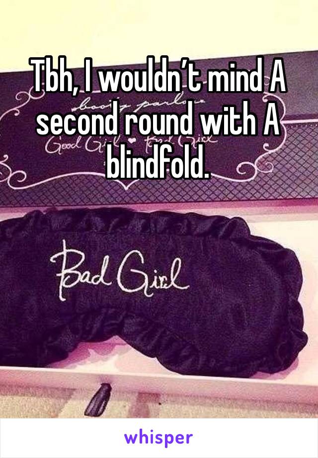 Tbh, I wouldn’t mind A second round with A blindfold.