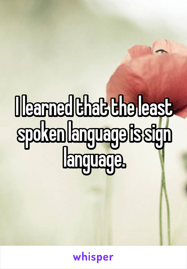 I learned that the least spoken language is sign language.