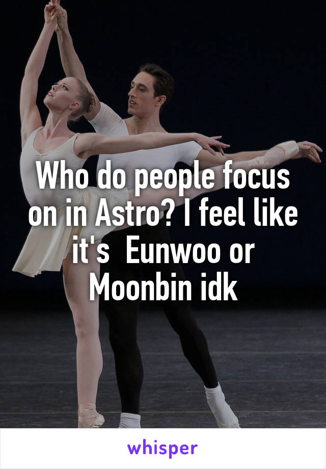 Who do people focus on in Astro? I feel like it's  Eunwoo or Moonbin idk