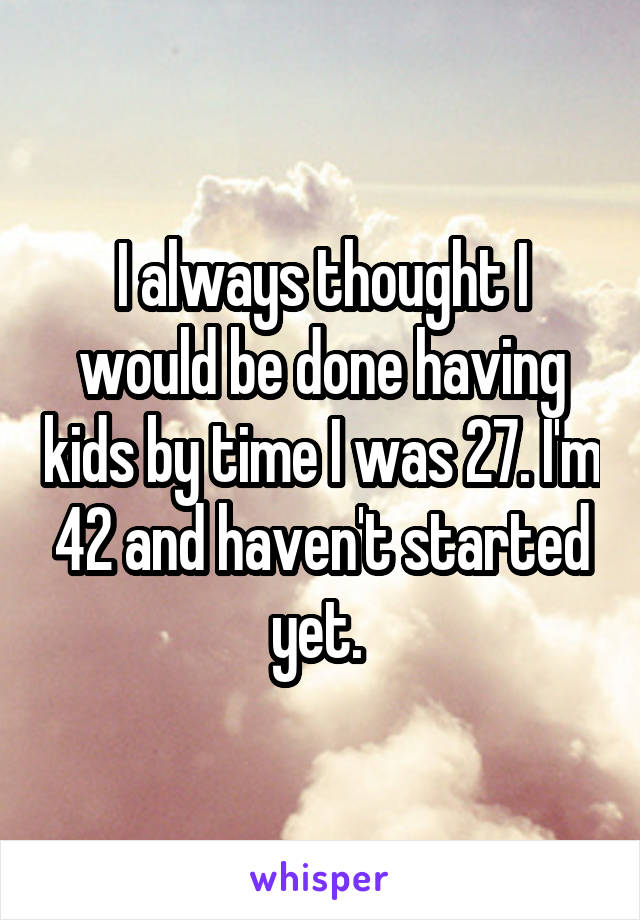 I always thought I would be done having kids by time I was 27. I'm 42 and haven't started yet. 