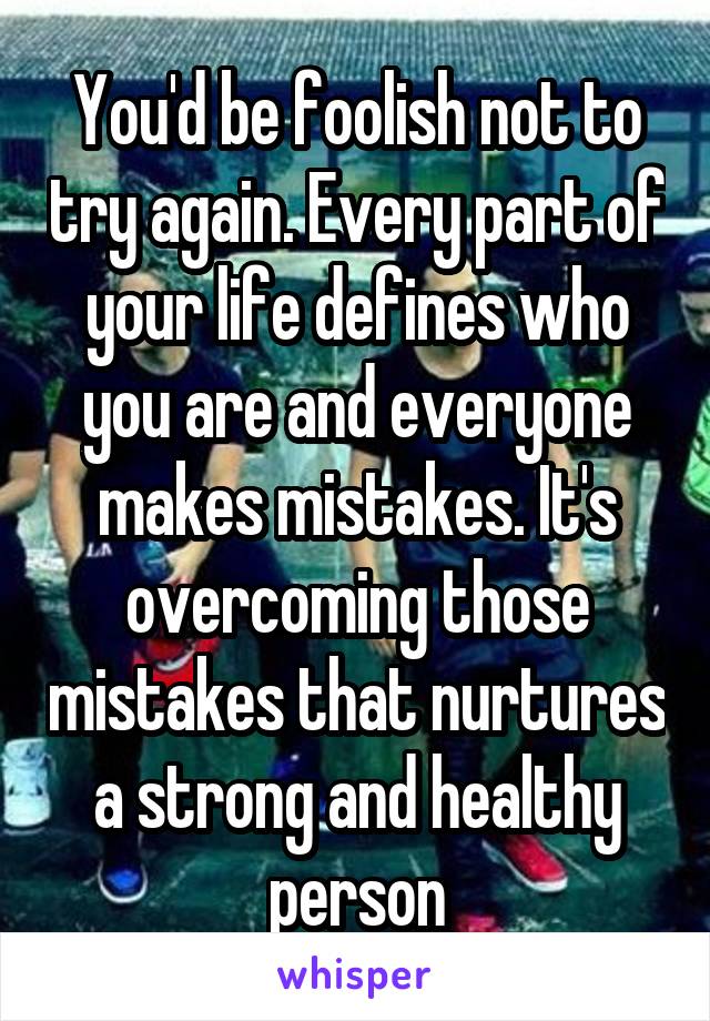 You'd be foolish not to try again. Every part of your life defines who you are and everyone makes mistakes. It's overcoming those mistakes that nurtures a strong and healthy person