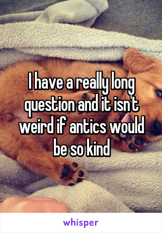 I have a really long question and it isn't weird if antics would be so kind