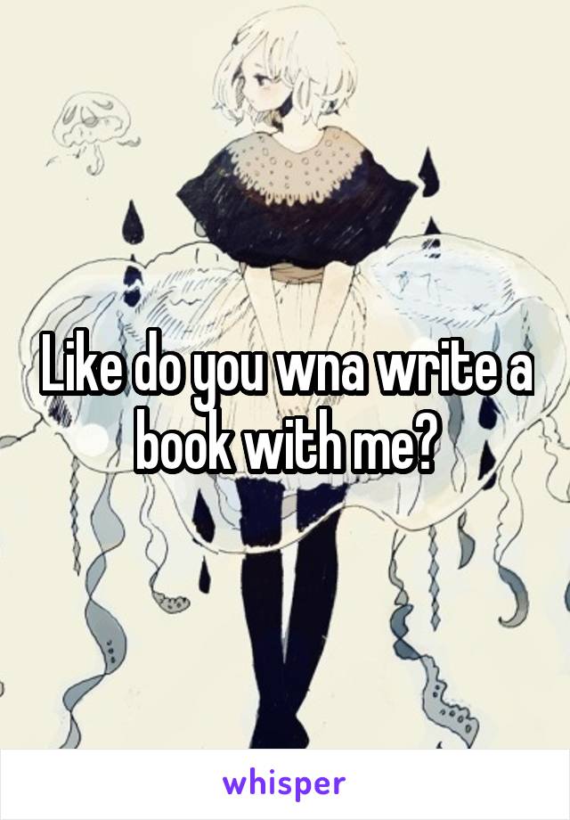 Like do you wna write a book with me?