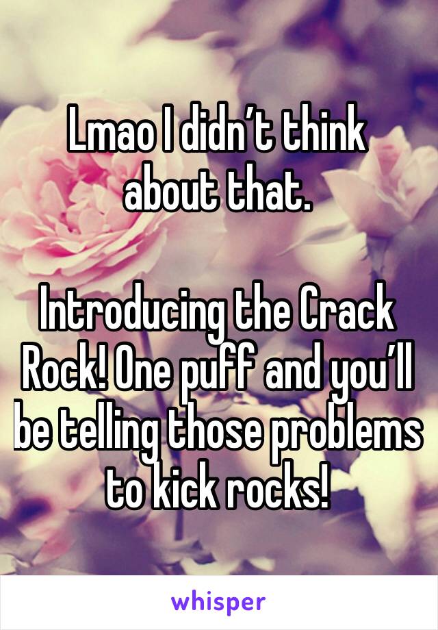 Lmao I didn’t think about that. 

Introducing the Crack Rock! One puff and you’ll be telling those problems to kick rocks!