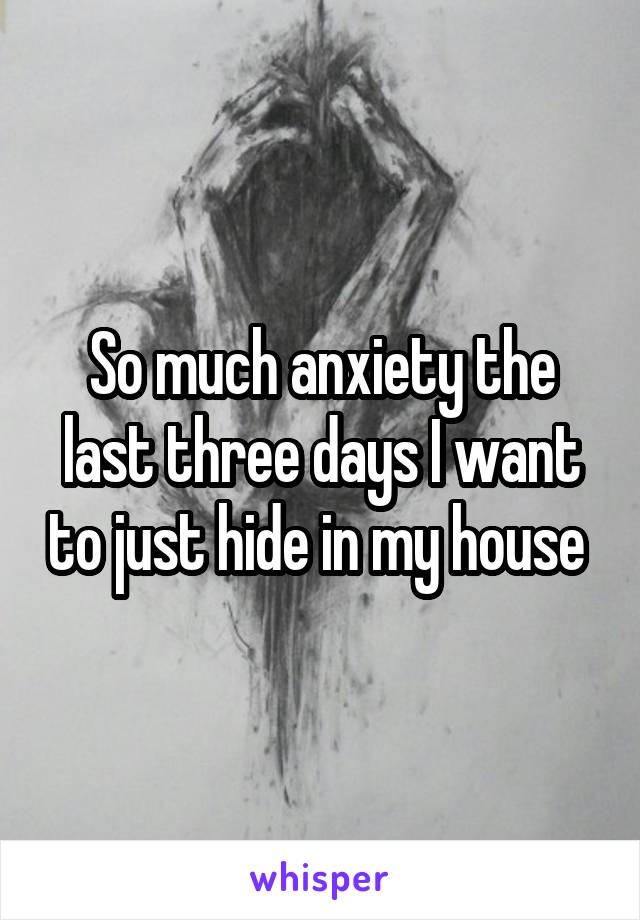 So much anxiety the last three days I want to just hide in my house 