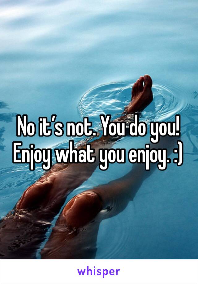 No it’s not. You do you! Enjoy what you enjoy. :)