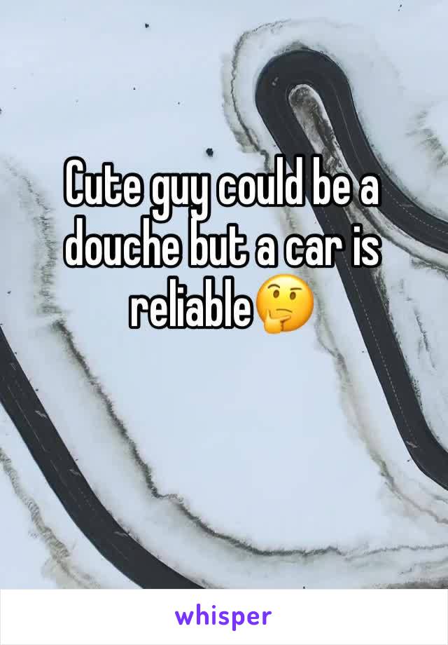 Cute guy could be a douche but a car is reliable🤔