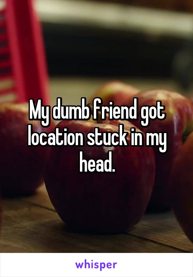 My dumb friend got location stuck in my head.