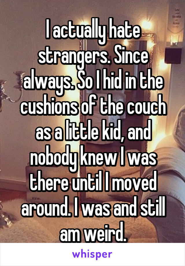 I actually hate strangers. Since always. So I hid in the cushions of the couch as a little kid, and nobody knew I was there until I moved around. I was and still am weird.
