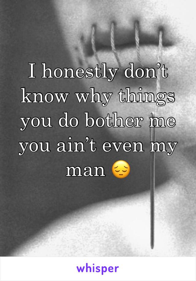 I honestly don’t know why things you do bother me you ain’t even my man 😔