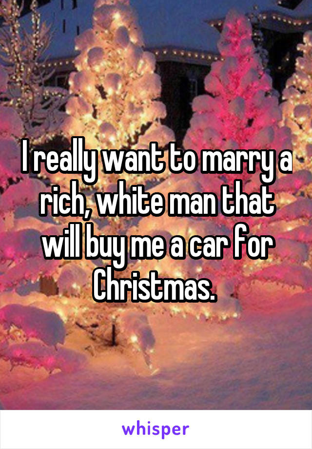 I really want to marry a rich, white man that will buy me a car for Christmas. 