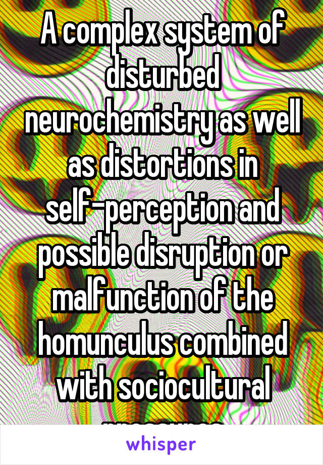 A complex system of disturbed neurochemistry as well as distortions in self-perception and possible disruption or malfunction of the homunculus combined with sociocultural pressures