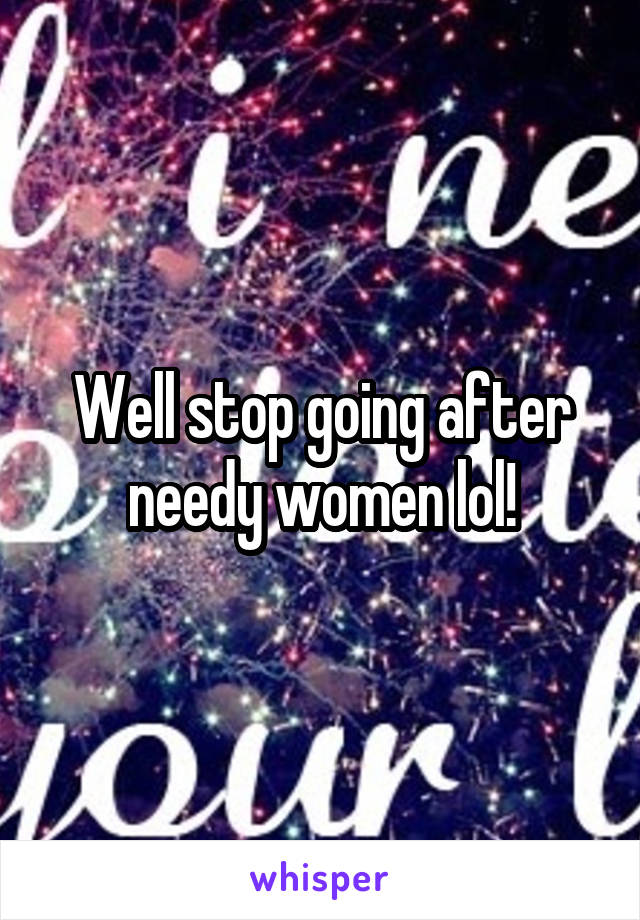 Well stop going after needy women lol!