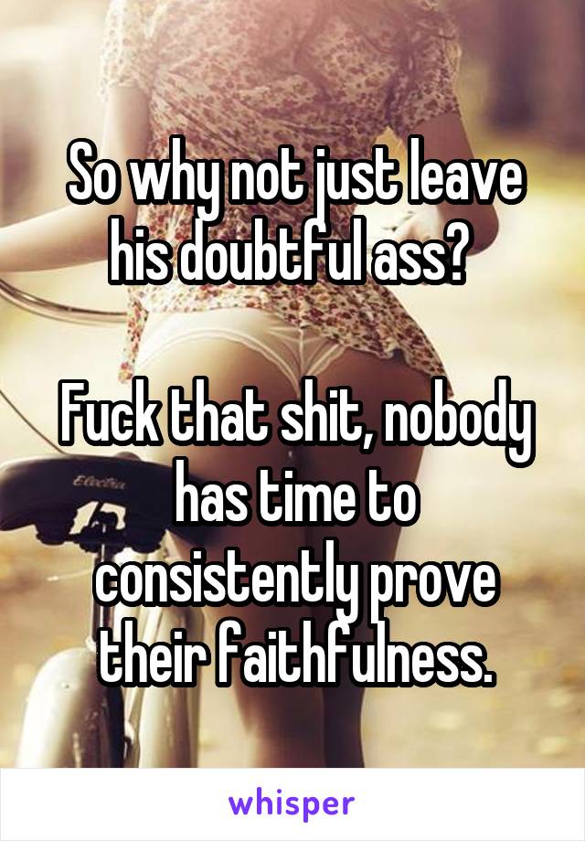 So why not just leave his doubtful ass? 

Fuck that shit, nobody has time to consistently prove their faithfulness.