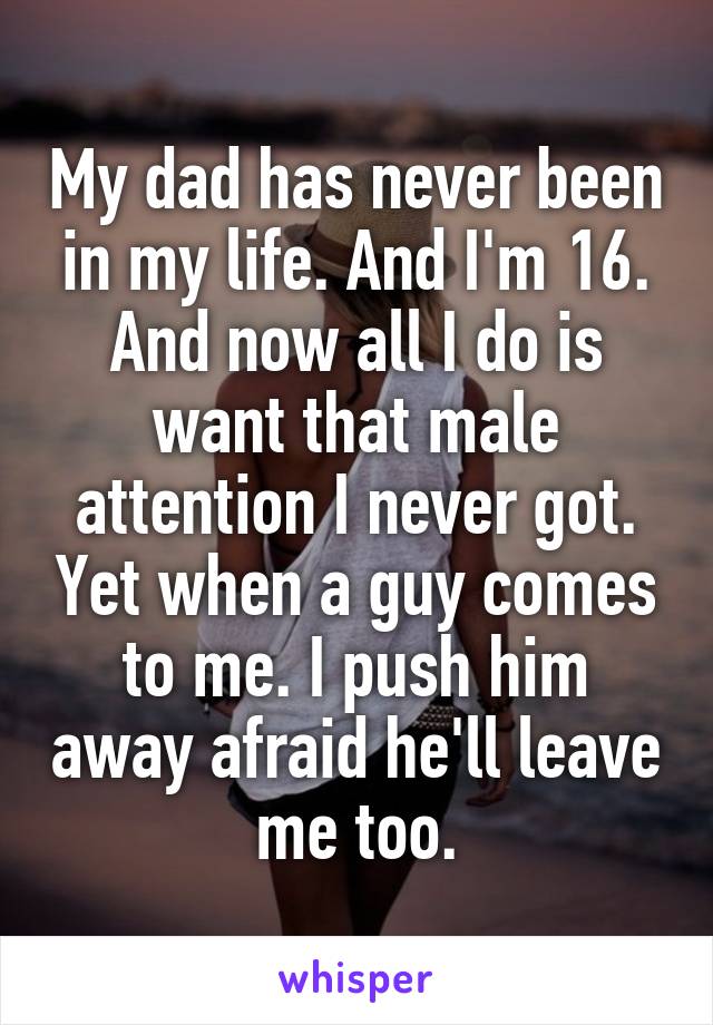 My dad has never been in my life. And I'm 16. And now all I do is want that male attention I never got. Yet when a guy comes to me. I push him away afraid he'll leave me too.