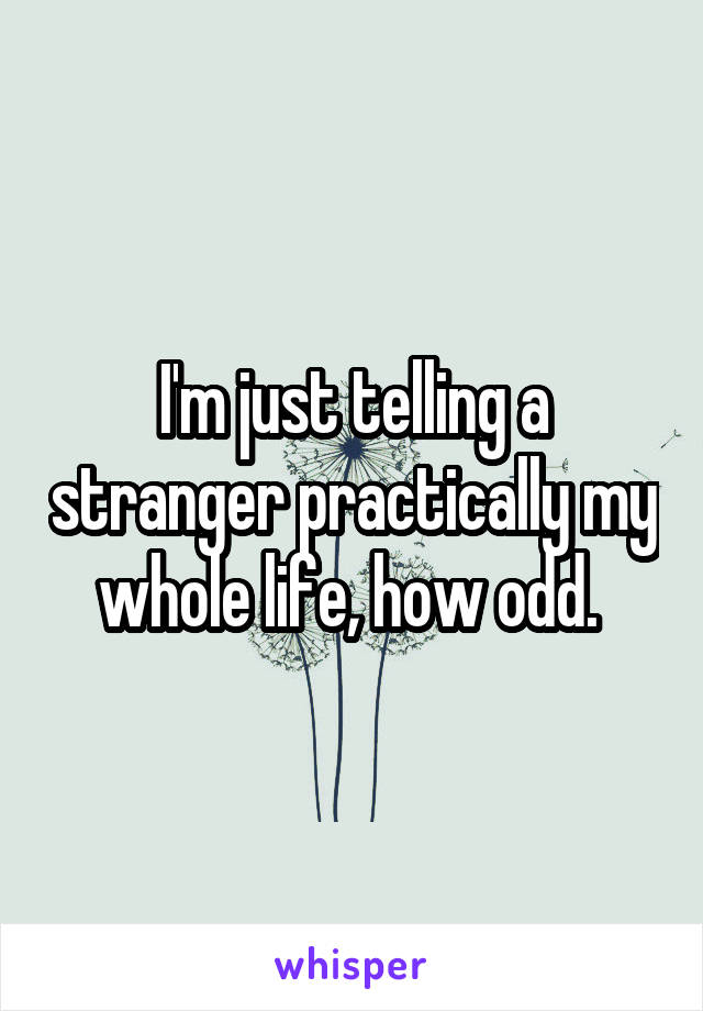 I'm just telling a stranger practically my whole life, how odd. 