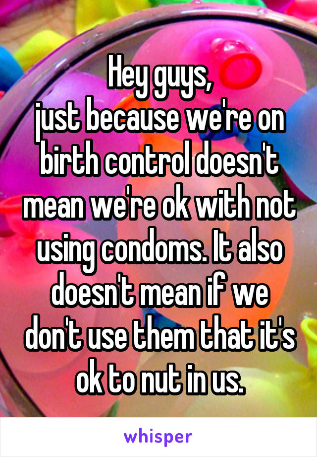 Hey guys,
just because we're on birth control doesn't mean we're ok with not using condoms. It also doesn't mean if we don't use them that it's ok to nut in us.