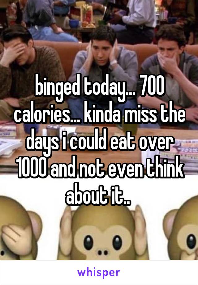binged today... 700 calories... kinda miss the days i could eat over 1000 and not even think about it.. 