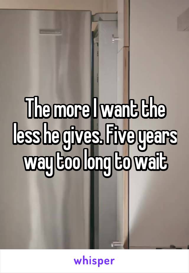 The more I want the less he gives. Five years way too long to wait