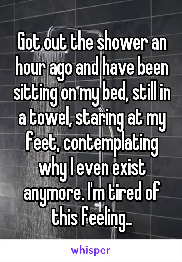 Got out the shower an hour ago and have been sitting on my bed, still in a towel, staring at my feet, contemplating why I even exist anymore. I'm tired of this feeling..