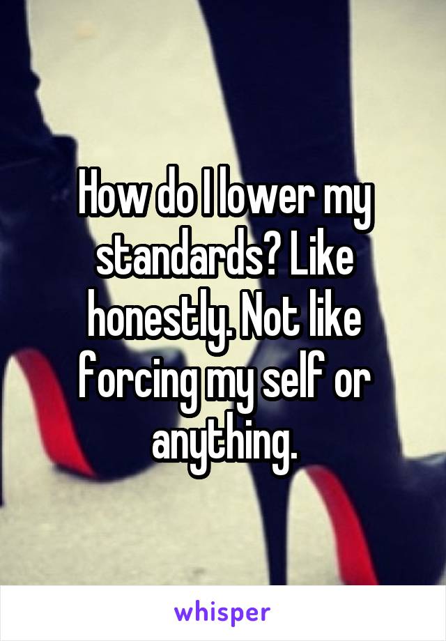 How do I lower my standards? Like honestly. Not like forcing my self or anything.