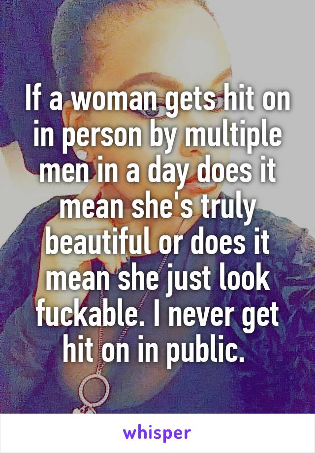 If a woman gets hit on in person by multiple men in a day does it mean she's truly beautiful or does it mean she just look fuckable. I never get hit on in public. 