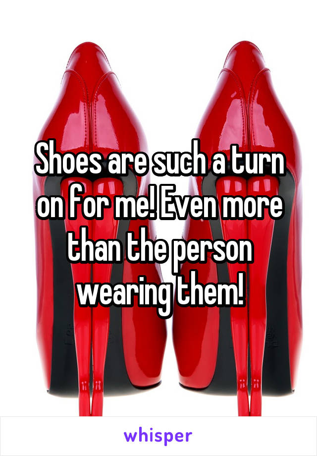Shoes are such a turn on for me! Even more than the person wearing them!