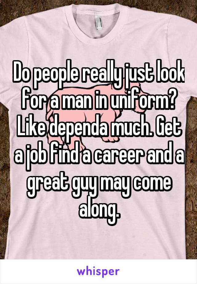 Do people really just look for a man in uniform? Like dependa much. Get a job find a career and a great guy may come along.
