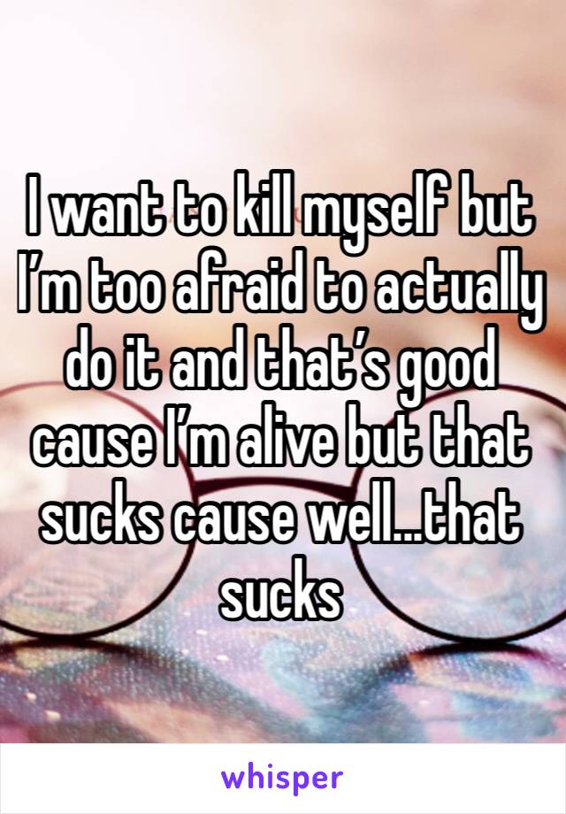 I want to kill myself but I’m too afraid to actually do it and that’s good cause I’m alive but that sucks cause well...that sucks 