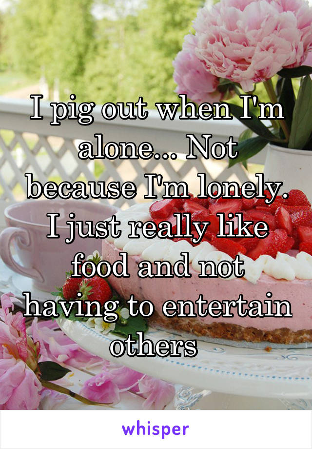 I pig out when I'm alone... Not because I'm lonely. I just really like food and not having to entertain others 