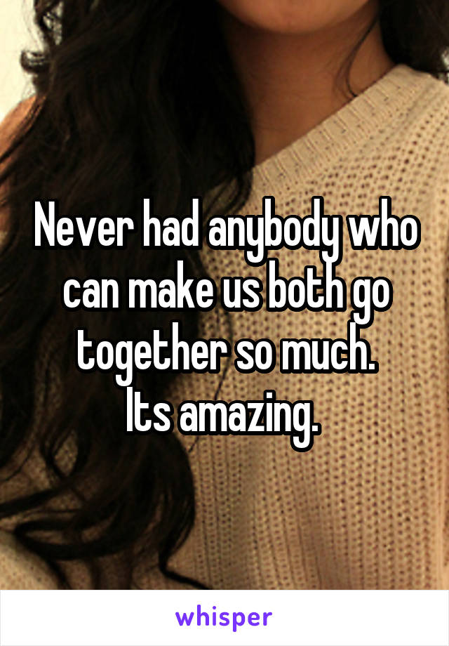 Never had anybody who can make us both go together so much.
Its amazing. 