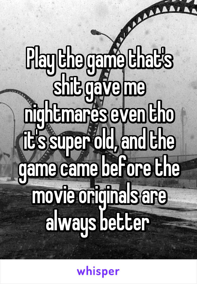 Play the game that's shit gave me nightmares even tho it's super old, and the game came before the movie originals are always better 