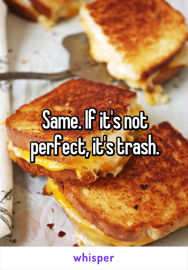 Same. If it's not perfect, it's trash.