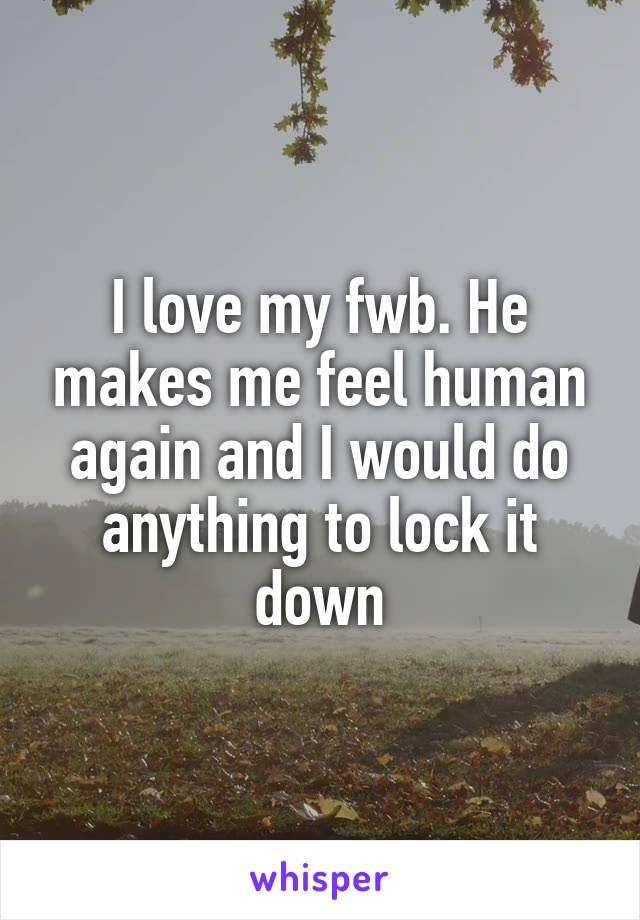 I love my fwb. He makes me feel human again and I would do anything to lock it down