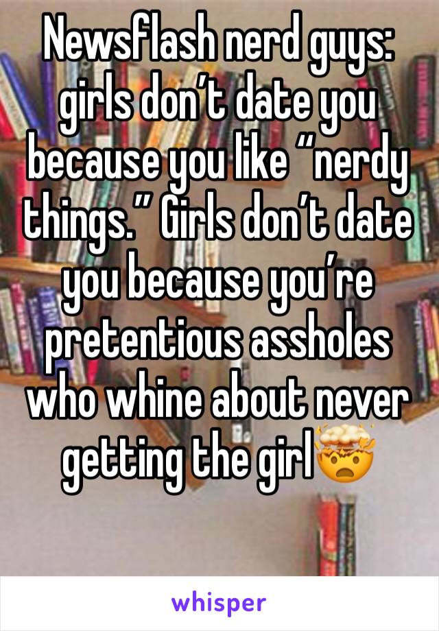 Newsflash nerd guys: girls don’t date you because you like “nerdy things.” Girls don’t date you because you’re pretentious assholes who whine about never getting the girl🤯