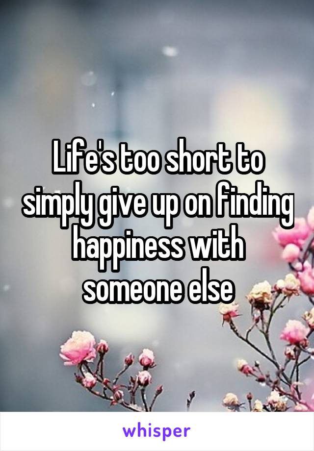 Life's too short to simply give up on finding happiness with someone else
