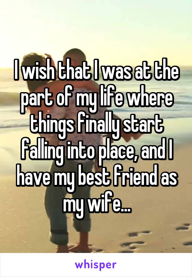I wish that I was at the part of my life where things finally start falling into place, and I have my best friend as my wife...