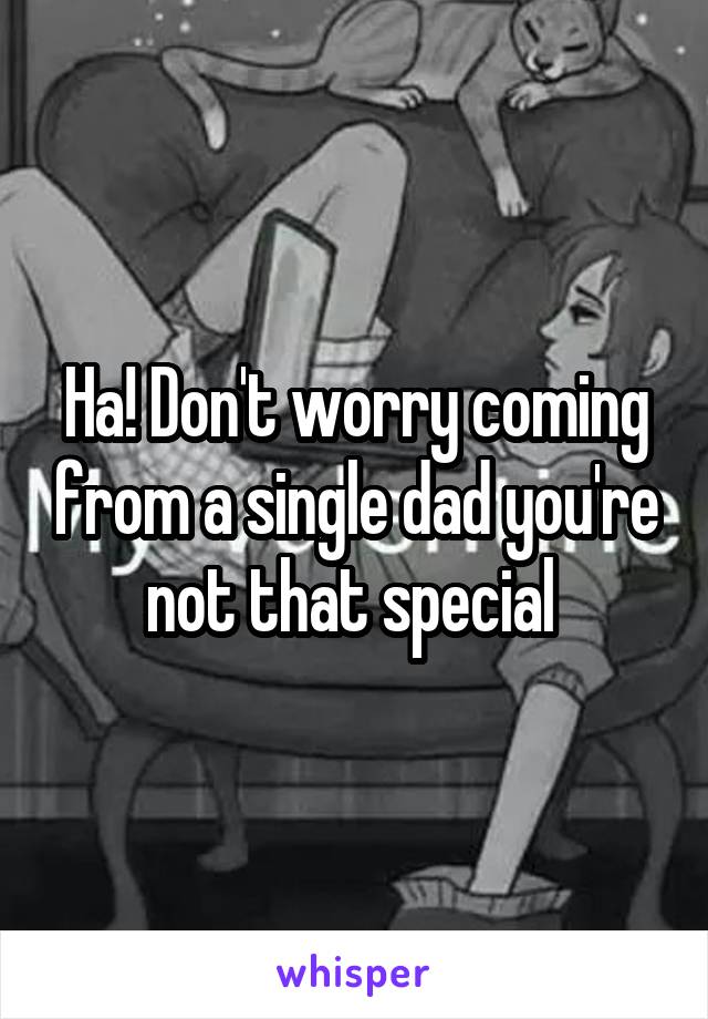 Ha! Don't worry coming from a single dad you're not that special 