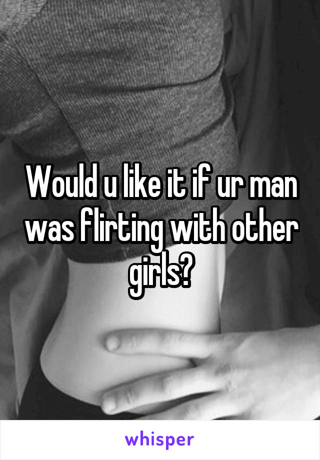 Would u like it if ur man was flirting with other girls?