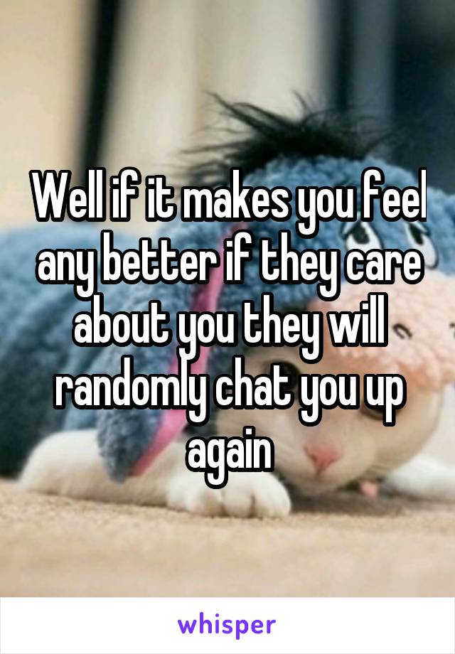 Well if it makes you feel any better if they care about you they will randomly chat you up again