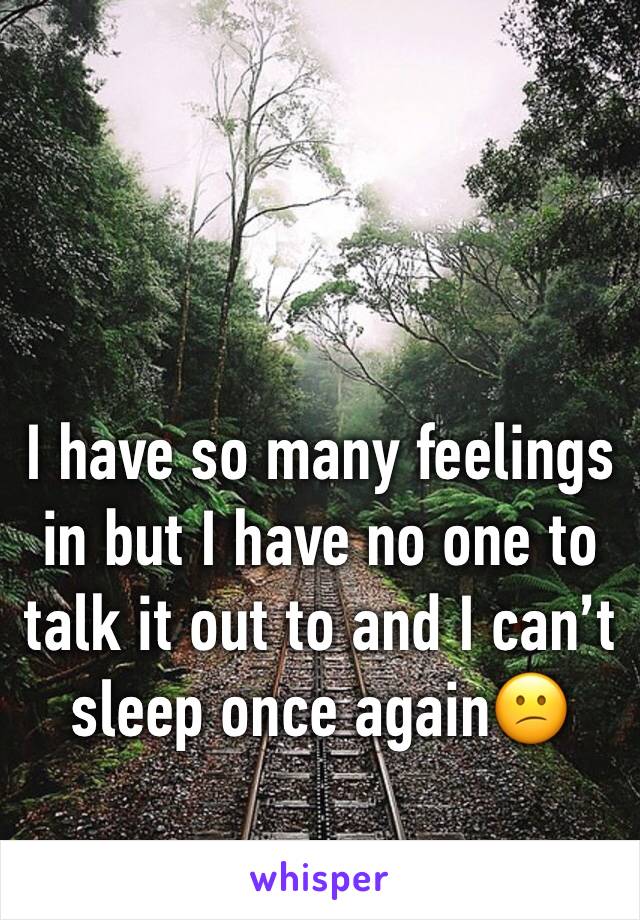 I have so many feelings in but I have no one to talk it out to and I can’t sleep once again😕