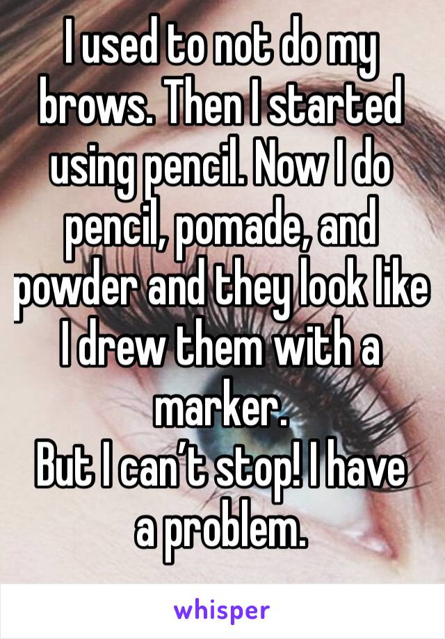 I used to not do my brows. Then I started using pencil. Now I do pencil, pomade, and powder and they look like I drew them with a marker. 
But I can’t stop! I have a problem.