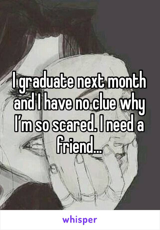 I graduate next month and I have no clue why I’m so scared. I need a friend...