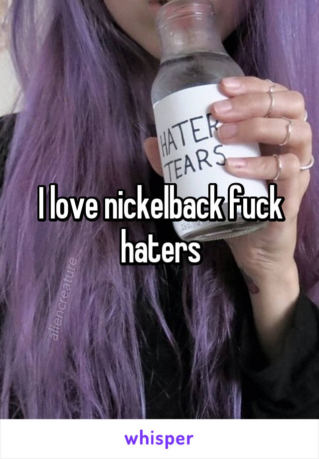 I love nickelback fuck haters