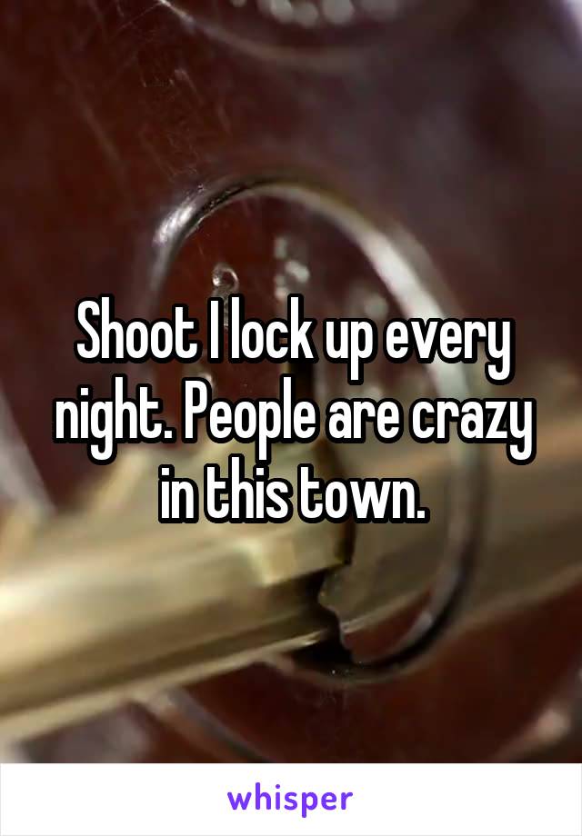 Shoot I lock up every night. People are crazy in this town.