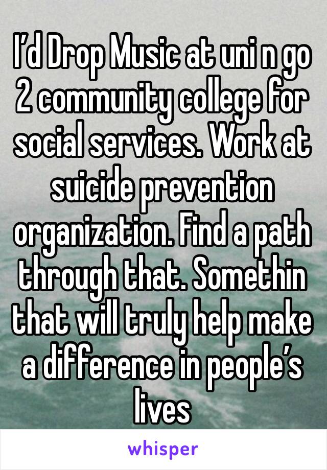 I’d Drop Music at uni n go 2 community college for social services. Work at suicide prevention organization. Find a path through that. Somethin that will truly help make a difference in people’s lives