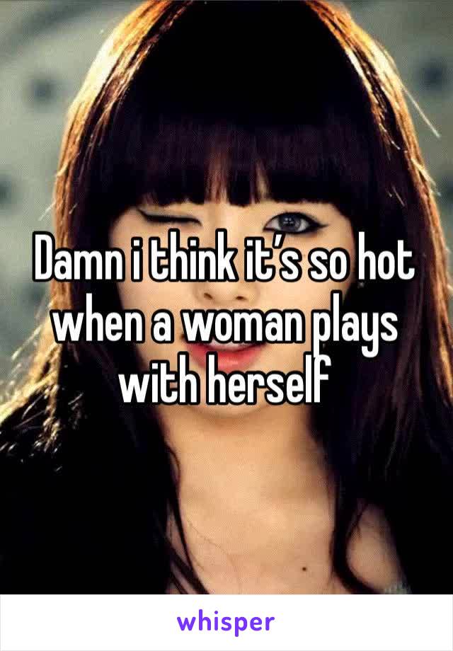 Damn i think it’s so hot when a woman plays with herself 